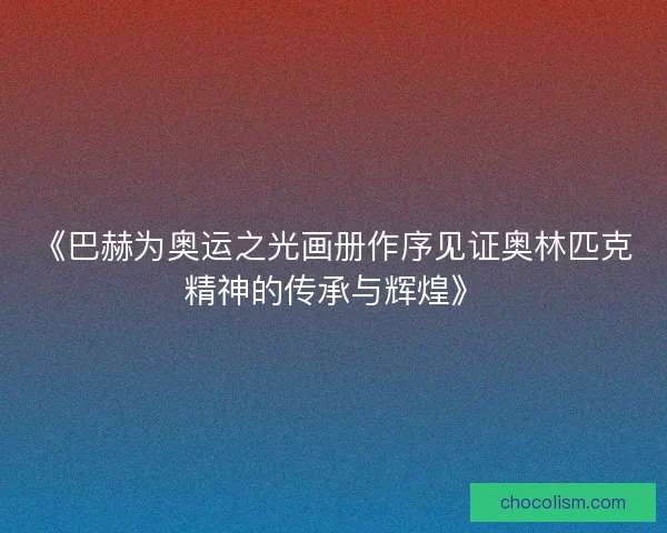 《巴赫为奥运之光画册作序见证奥林匹克精神的传承与辉煌》