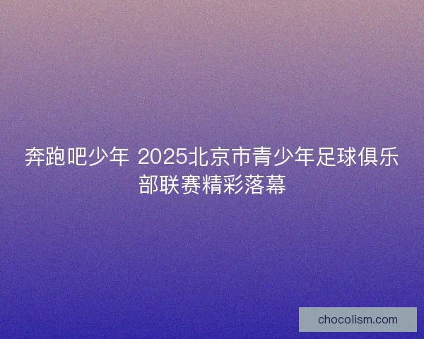 奔跑吧少年 2025北京市青少年足球俱乐部联赛精彩落幕