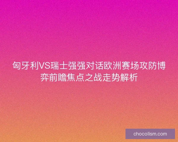 匈牙利VS瑞士强强对话欧洲赛场攻防博弈前瞻焦点之战走势解析