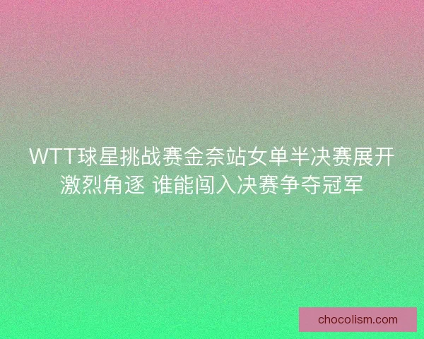 WTT球星挑战赛金奈站女单半决赛展开激烈角逐 谁能闯入决赛争夺冠军