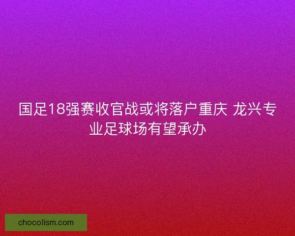 国足18强赛收官战或将落户重庆 龙兴专业足球场有望承办