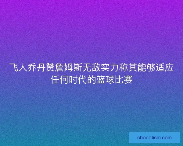 飞人乔丹赞詹姆斯无敌实力称其能够适应任何时代的篮球比赛