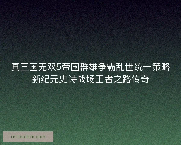 真三国无双5帝国群雄争霸乱世统一策略新纪元史诗战场王者之路传奇