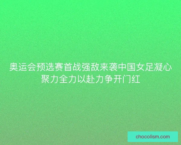 奥运会预选赛首战强敌来袭中国女足凝心聚力全力以赴力争开门红