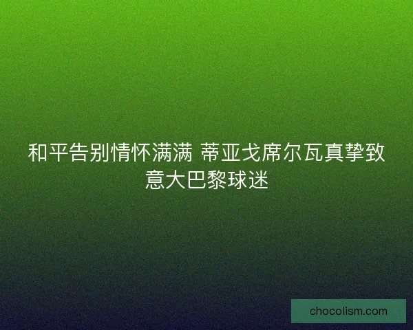 和平告别情怀满满 蒂亚戈席尔瓦真挚致意大巴黎球迷